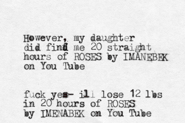 However, my daughter did finf d d me 20 straight hours of ROSES by IMANEBEK on You Tube fuck yes- ill lose 12 lbs in 20 hours of ROSES by IMENABEK on You Tube