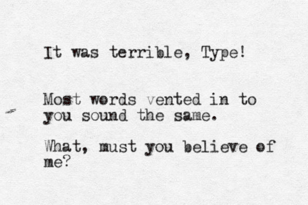 It was terrible , Type! Most words vented in to you sound the same. What, must you believe of me? 