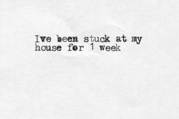 Ive been stuck at my house for 1 week 