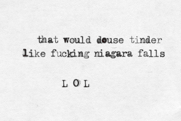 that would douse tinder like fucking niagara falls L O L