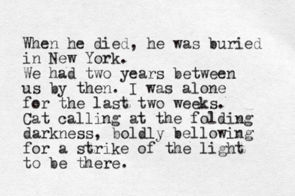 When he died, he was buried in New York. We had two years between us by then. I was alone for the last two weeks. Cat calling at the folding darkness, boldly bellowing for a strike of the light to be there.