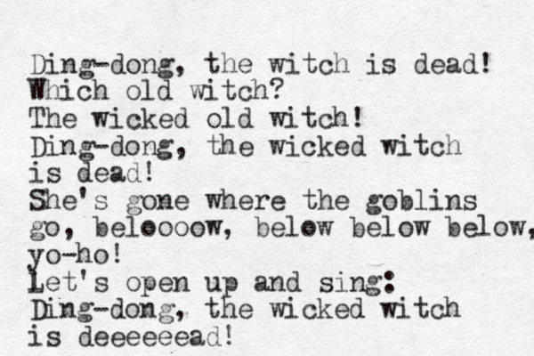 Ding-dong, the witch is dead! Which old witch? The wicked old witch! Ding-dong, the wicked witch is dead! She's gone where the goblins go, beloooow, below below below, yo-ho! l Let's open up and sing: Ding-dong, the wicked witch is deeeeeead! 