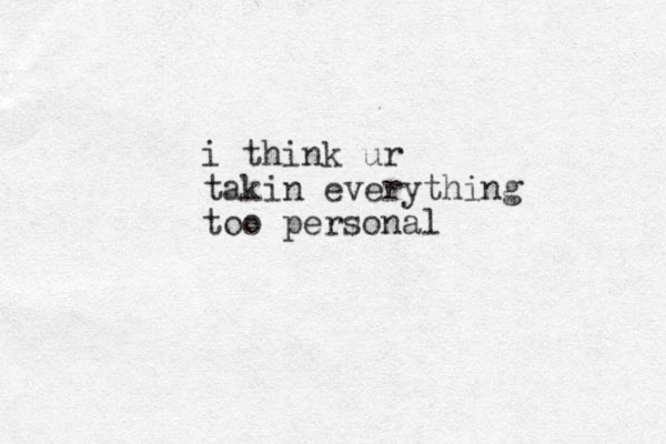 i think ur takin everything too personal