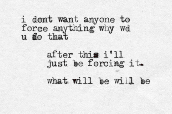 after this i'll just be forcing it. what will be will be i dont want anyone to force anything why wd u fo that d