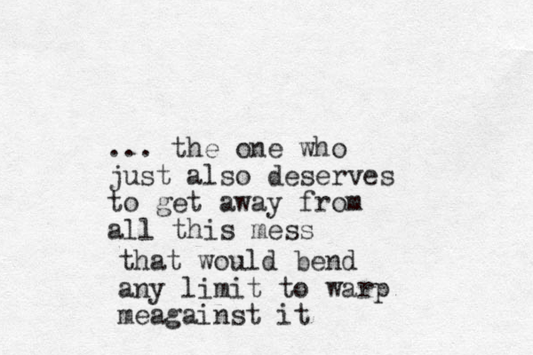 ... the one who just also deserves to get away from all this mess that would bend any limit to warp meagainst it