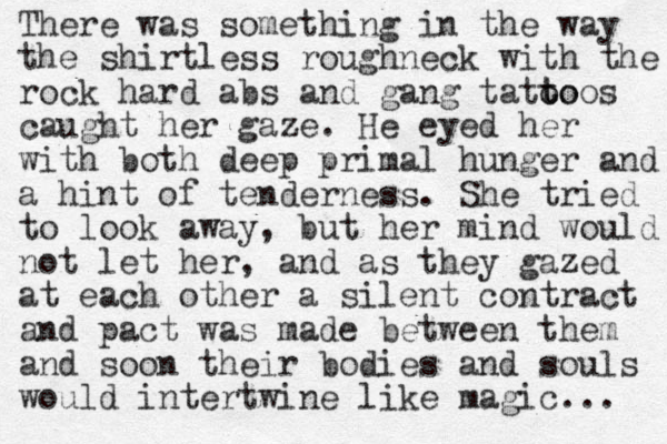 There was something in the way the shirtless roughneck with the rock hard abs and gang tatoo t toos caught her gaze. He eyed her with both deep primal hunger and a hint of tenderness. She tried to look away, but her mind would not let her, and as they gazed at each other a silent contract and pact was made between them and soon their bodies and souls would intertwine like magic... 