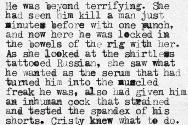 He was beyond terrifying. She had seen him kill a man just minutes before with one punch, and now here he was locked in the bowels of the rig with her. As she looked at the shirtless tattooed Russian, she saw what he wanted as the serum that had turned him into the muscled freak he was, also had given him an inhuman cock that strained and tested the spandex of his shorts. Cristy knew what to do. 
