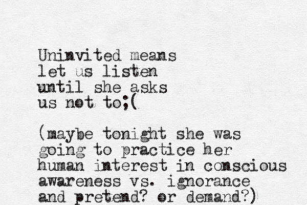 Uninvited means let us listen until she asks us not to;( (maybe tonight she was going to practice her human interest in conscious awareness vs. ignorance and pretend ? or demand?)