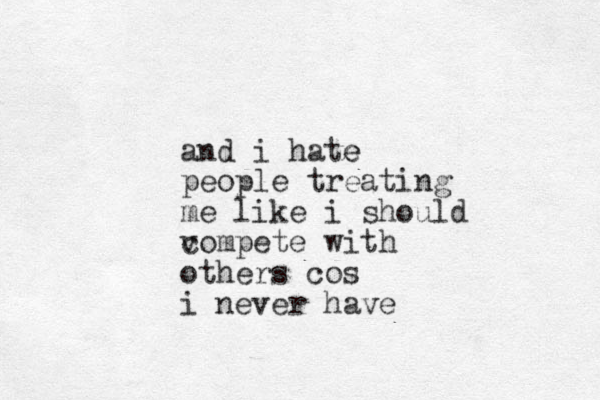 and i hate e people treating me like i should vompete c with others cos i never have