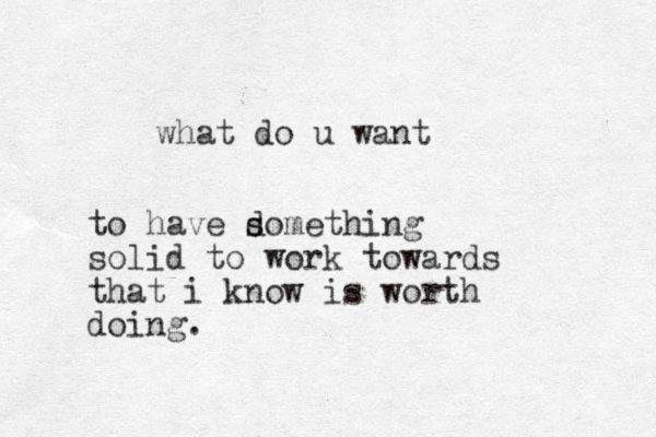 what do u want to have domething s s solid to work towards that i know is worth doing. 