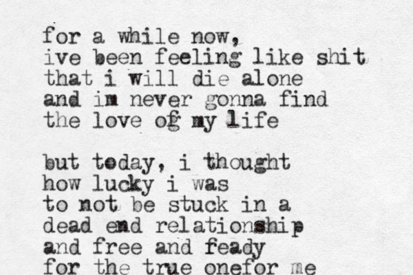for a while now, ive been feeling like shit that i will die alone and im never gonna find the love og f my life but today, i thought how lucky i was to not be stuck in a dead end relationship and free and f ready for the true onefor me