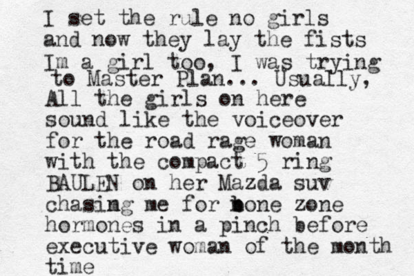 All the girls on here sound like the voiceover for the road rage woman with the compact 5 ring BAULEN on her Mazda suv chasimg n me for none b b zone hormones in a pinch before executive woman of the month time I set the rule no girls and now they lay the fists Im a girl too, I was trying to Master Plan... Usually, 