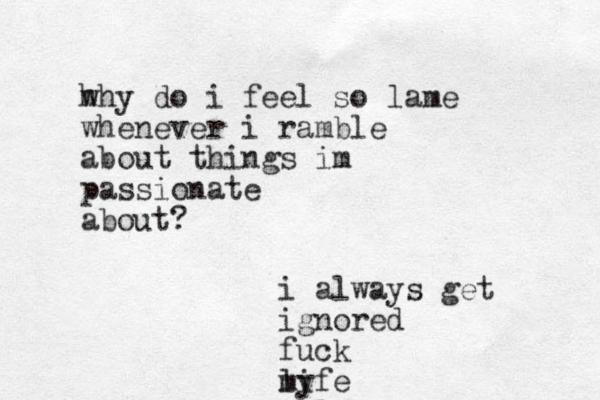 h why do i feel so lame whenever i ramble about things im passionate about? i always get ignored fuck my life 