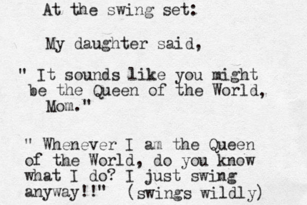 My daughter said, " It sounds like you might be the Queen of the World Mom." , " Whenever I am the Queen of the World, do you know what I do? I just swing anyway!!" (swings wildly) At the swing set: 