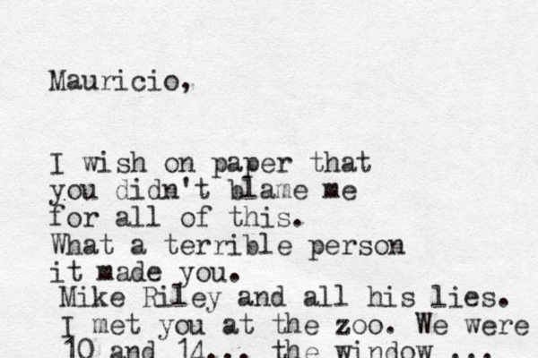 Mauricio, I wish on paper that you didn't blame me for all of this. What a terrible person it made you. Mike Riley and all his lies. I met you at the zoo. We were 10 and 14... the window ... 