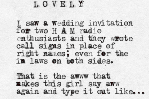 I saw a wedding invitation for two H A M radio enthusiasts and they wrote call signs in place of right names; even for the in laws on both sides. That is the awww that makes this girl say aww again and type it out like ... L O V E L Y