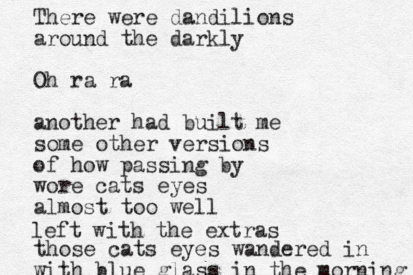 There were dandilions around the darkly Oh ra ra another had built me some other versions of how passing by wore cats eyes almost too well those cats eyes wandered in with blue glass in the morning left with the extras 