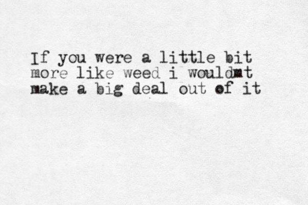 If you were a little bit more like weed i wouldmt make a big deal out of it