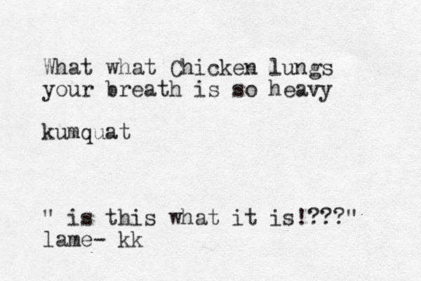 What what Chicken lungs your breath is so heavy kumquat " is this what it is!???" lame- kk