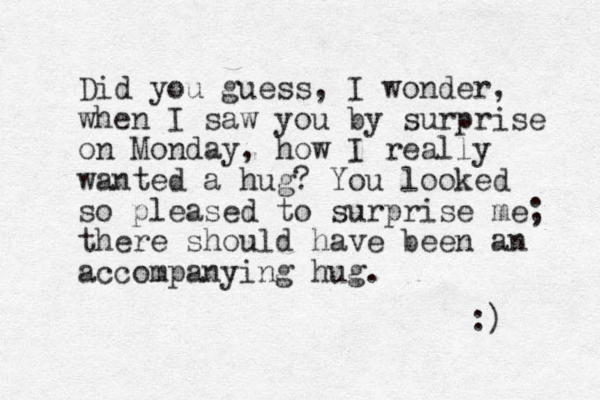 Did you guess, I wonder, when I saw you by surprise on Monday, how I really wanted a hug? You looked so pleased to surprise me; there should have been an accompanying hug. :) 