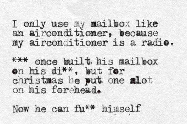 I only use my mailbox like an airconditioner, because my airconditioner is a radio. *** once built his mailbox on his di**, but for christmas he put one slot on his forehead. Now he can fu** himself 