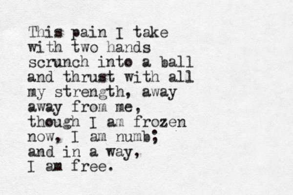This pain I take with two hands scrunch into a ball and thrust with all my strength, away away from me, though I am frozen now, I am numb; and in a way, I am free.