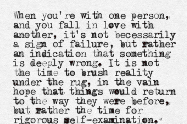 When you're with one person, and you fall in love with another, it's not becessarily a sign of failure, but rather an indication that something is deeply wrong. It is not the time to brush reality under the rug, in the vain hope that things would return to the way they were before, but rather the time for rigorous self-examination. 