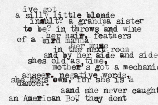 ive got a silly little blonde insult? a grandpa siste r to be? in throws and wine her hair, feathers of a bird manual her muse in the next room and by her aide and side shes old as time, mother's got a mechanical anseer. negative words, she does own, for she is a dancer. aand she never caught an American BoU , thu ey dont 