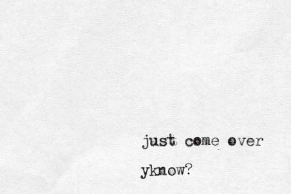 just come over yknow?