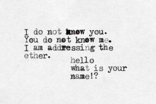 I do not mnow you. k You do not know me. I am addressing the ether. hello what is your name!?