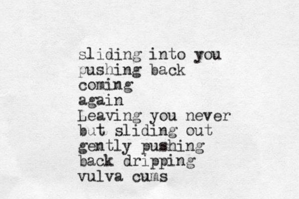 sliding into you pushing back coming again Leaving you never but sliding out gently pushing back dripping vulva cums