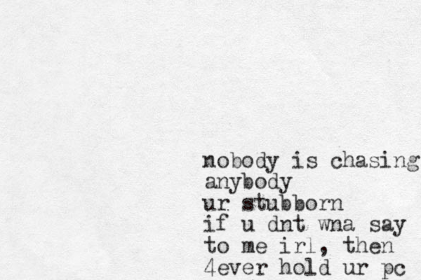 nobody is chasing anybody ur stubborn if u dnt wna say to me irl, then 4ever hold ur pc 