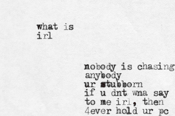 nobody is chasing anybody ur stubborn if u dnt wna say to me irl, then 4ever hold ur pc what is irl