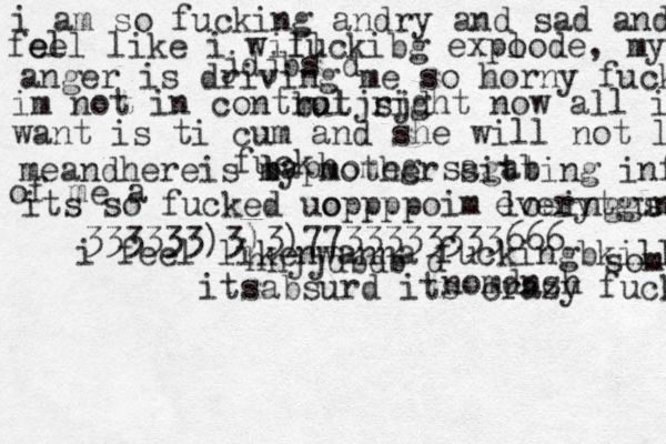 i am so fucking andry and sad and i fe fe ee ll like i will fuckibg expo lode, my anger anger is driving me so horny fuck im not in control right now all i want is ti cum and she will not let meandhereis my mother sitting infront of me a fuck baphomeg sagab its so fucked uo oppppoim losinggs a everytgung jdjbs d butjsjd 333333)3)3)7733333333666 i feel likenwanna fuckingbkill someone itsabsurd its crazy fuck hhjjdbdb d nomdnsh 