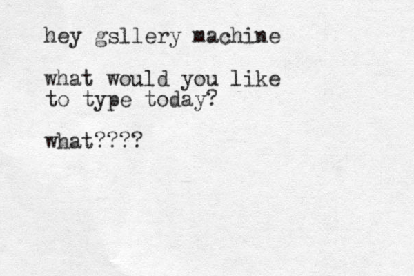 hey gsllery machine what would you like to type today? what???? 