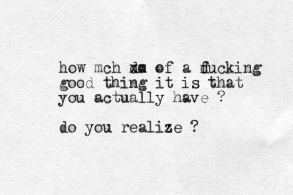how mch do xx of a ducking f good thing it is that you actually have ? do you realize ?