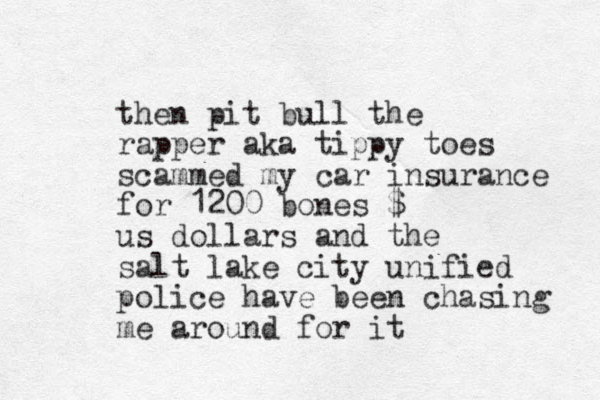 then pit bull the rapper aka tippy toes scammed my car insurance for 1200 bones $ us dollars and the salt lake city unified police have been chasing me around for it