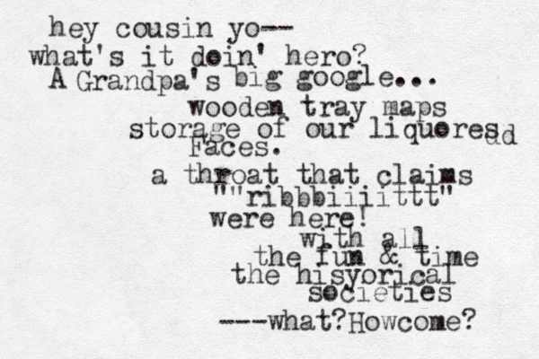 hey cousin yo-- what's it doin' hero? Grandpa's A big google... wooden tray maps storage of our liquores dd Faces. a throat that claims ""ribbbiiiittt" were here! with all the fun & time the hisyorical societies ---what?Howcome? 