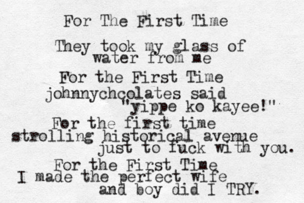 For The First Time They took my glass of water from me For the First Time johnnychcolates said "yippe ko kayee!" For the first time strolling historical avenue just to fuck with you. For the First Time I made the perfect wife and boy did I TRY. 