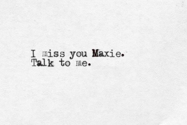 I miss you Maxie. Talk to me. 