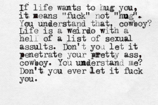 If life wants to hug you, it means "fuck" not "ho u u ug". You understand that, cowboy? Life is a weirdo with a hell of a list of sexual assults. Don't you let it penetrate your pretty ass, cowboy. You um n nderstand me? Don't you ever let it fuck you. 