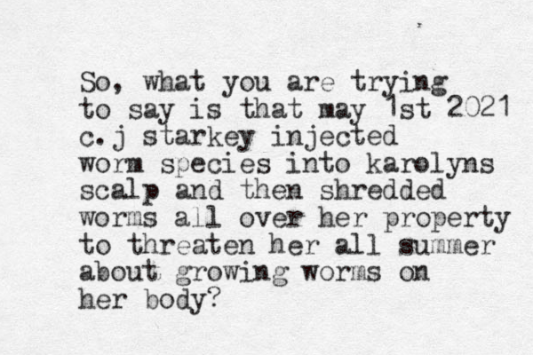 So, what you are trying to say is that may 1st 2021 c.j starkey injected worm species into karolyns scalp and then shredded worms all over her property to threaten her all summer about growing worms on her body?