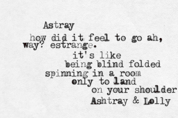 A stray how did it feel to go ah, way? estrange. it's like being blind folded spinning in a room only to land on your shoulder Ashtray & Lolly 