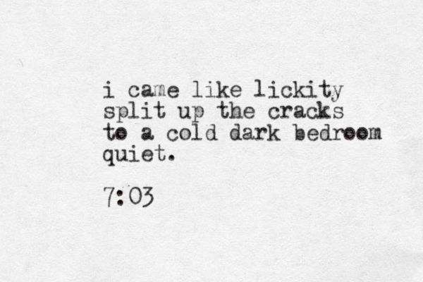 i came like lickity split up the cracks to a cold dark bedroom quiet. 7:03 