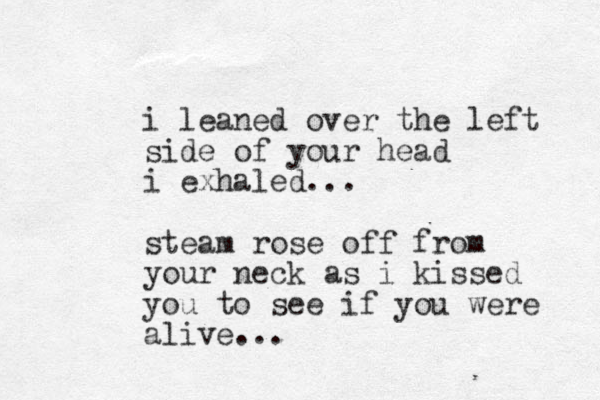 i leaned over the left side of your head i exhaled... steam rose off from your neck as i kissed you to see if you were alive...