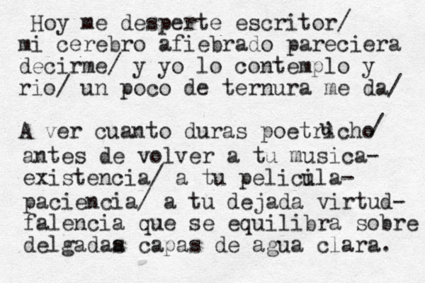 Hoy me despert e escritor/ mi cerebro afiebrado pareciera decirme/ y yo lo contemplo y rio/ un poco de ternura me da/ A ver cuanto duras poetricho u u / antes de volver a tu musica- existencia/ a tu pelici ula- paciencia/ a tu dejada virtud- falencia que se equilibra sobre delgadaa s capas de agua clara. 