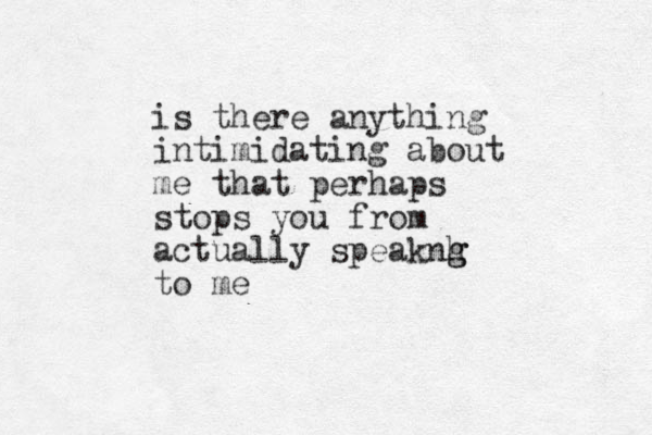 is there anything intimidating about me that perhaps stops you from actually speaknh g g to me