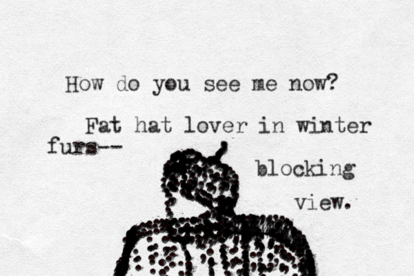 How do you see me now? .....,,,,,,,,,,,,,,,,,, .............,,,,,,,,,,,,,,,,,,,,,,,, ............................:::::::::::::::::::::::::::::::::::::................,,,,,,,,,,,,,,,,,,,,,,,,,,,,,,,,,,,,,,,,,,,,,;;;;,,,,,,,,,,,,,,,,,,,,,,,,,,,,,,,,,,,,,,,,,,,,,,,,,,,,,,,,,,, . .....................,,,,,,,,,,,,,,,,,,,,,,,,,;;;;;;;;;;;:::;;;;;............:::::::::::::::::::::::::::::;:;;;;;;;;;;;;;;;;;;;;;;;;;;;;;;;;;;;;;;;;;;;;;;;;;3444444444444444444444444444444444::::::::::::::::::..................:::::::::::::::::: .,,,,,,,,,,,, Fat hat lover in winter furs-- blocking view.