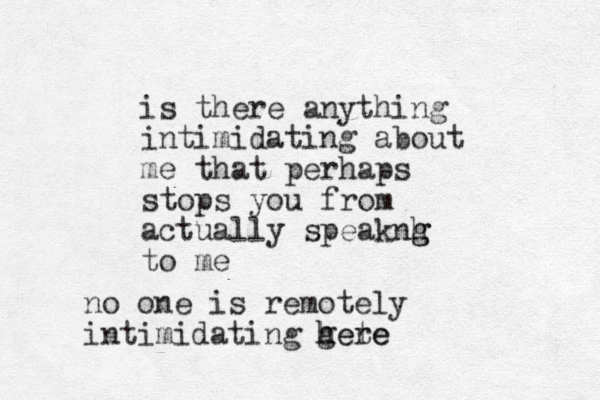 is there anything intimidating about me that perhaps stops you from actually speaknh g g to me no one is remotely intimidating gete here h