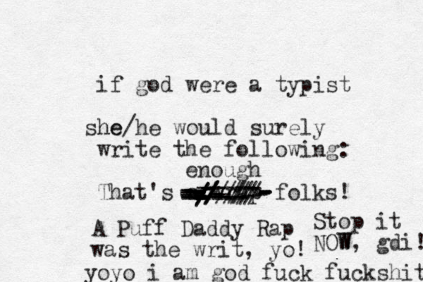 if god were a typist he she/he would surely write the following: That's a wrap folks! A Puff Daddy Rap was the writ, yo! yoyo i am god fuck fuckshit -----------------------------------------------///-////--/-/////////enough Stop it NOW W, gdi! 